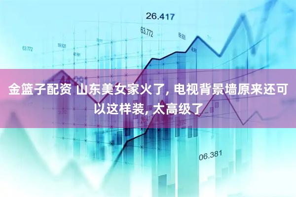 金篮子配资 山东美女家火了, 电视背景墙原来还可以这样装, 太高级了