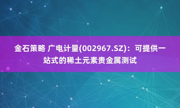 金石策略 广电计量(002967.SZ)：可提供一站式的稀土元素贵金属测试