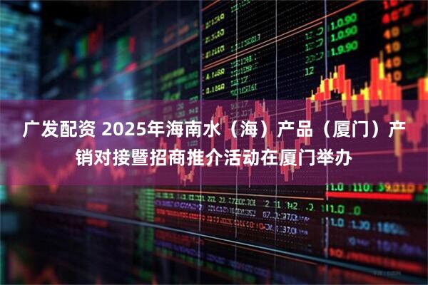 广发配资 2025年海南水（海）产品（厦门）产销对接暨招商推介活动在厦门举办