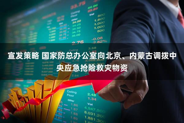 宣发策略 国家防总办公室向北京、内蒙古调拨中央应急抢险救灾物资