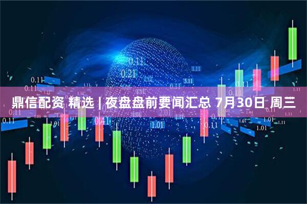 鼎信配资 精选 | 夜盘盘前要闻汇总 7月30日 周三