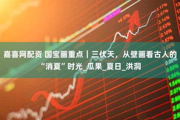 嘉喜网配资 国宝画重点｜三伏天，从壁画看古人的“消夏”时光_瓜果_夏日_洪洞