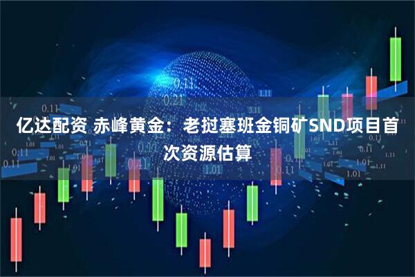 亿达配资 赤峰黄金：老挝塞班金铜矿SND项目首次资源估算