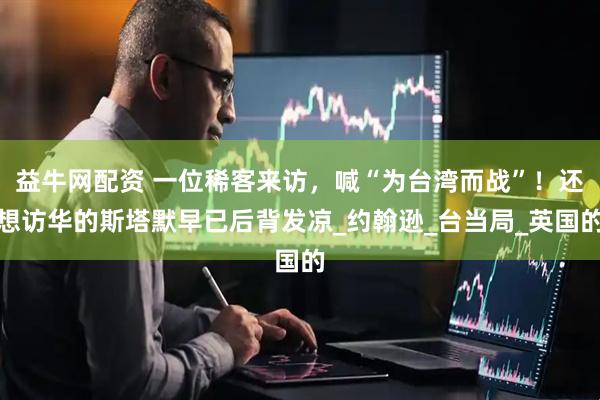 益牛网配资 一位稀客来访，喊“为台湾而战”！还想访华的斯塔默早已后背发凉_约翰逊_台当局_英国的