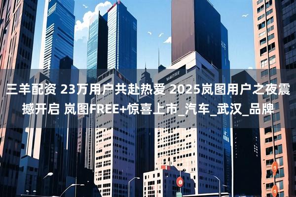 三羊配资 23万用户共赴热爱 2025岚图用户之夜震撼开启 岚图FREE+惊喜上市_汽车_武汉_品牌