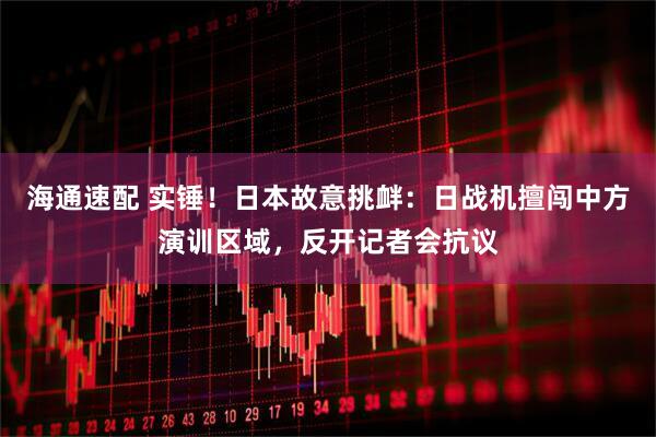 海通速配 实锤！日本故意挑衅：日战机擅闯中方演训区域，反开记者会抗议