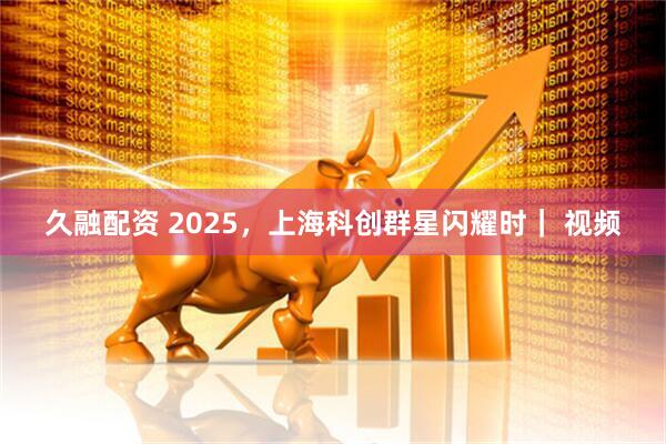 久融配资 2025，上海科创群星闪耀时｜ 视频