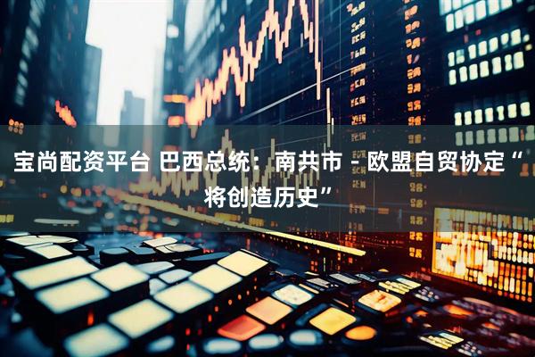 宝尚配资平台 巴西总统：南共市－欧盟自贸协定“将创造历史”