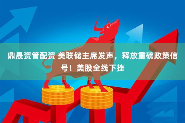 鼎晟资管配资 美联储主席发声，释放重磅政策信号！美股全线下挫